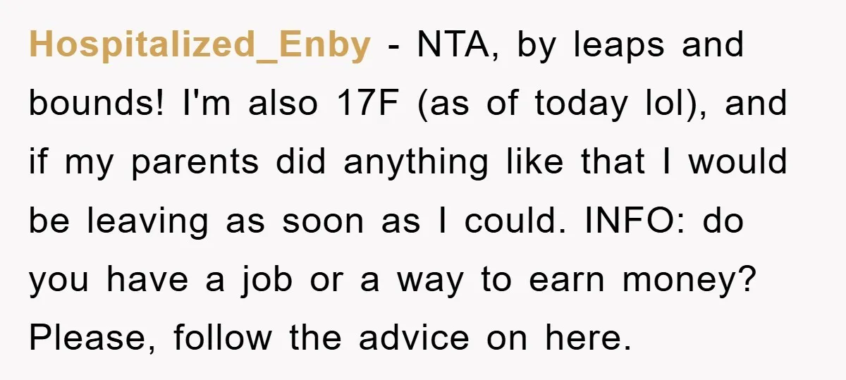 Hospitalized_Enby - NTA, by leaps and bounds! I'm also 17F (as of today lol), and if my parents did anything like that I would be leaving as soon as I...