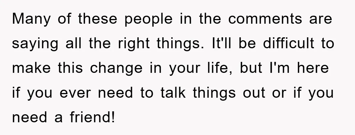 Many of these people in the comments are saying all the right things. It'll be difficult to make this change in your life, but I'm here if you ever need...