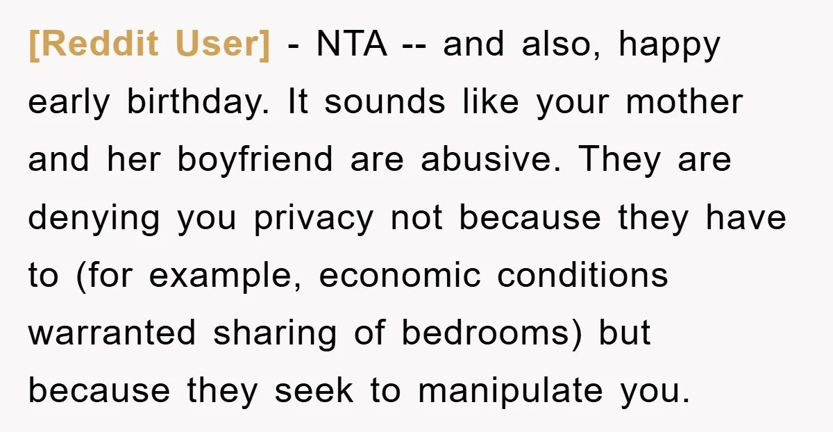 [Reddit User] - NTA -- and also, happy early birthday. It sounds like your mother and her boyfriend are abusive. They are denying you privacy not because they have to...