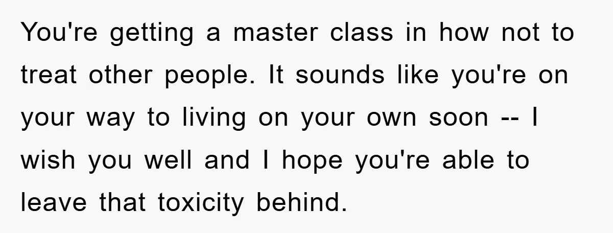 You're getting a master class in how not to treat other people. It sounds like you're on your way to living on your own soon -- I wish you well...