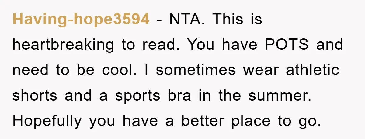 Having-hope3594 - NTA. This is heartbreaking to read. You have POTS and need to be cool. I sometimes wear athletic shorts and a sports bra in the summer. Hopefully you...