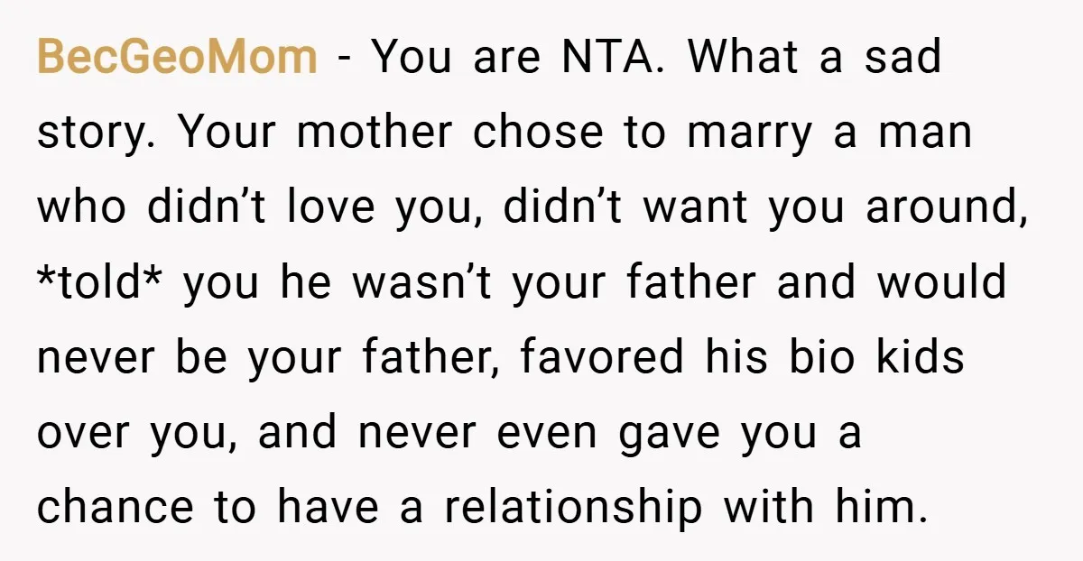 BecGeoMom − You are NTA. What a sad story. Your mother chose to marry a man who didn’t love you, didn’t want you around, *told* you he wasn’t your father...