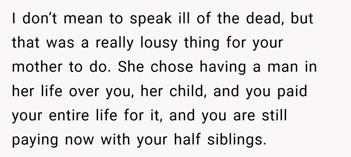 I don’t mean to speak ill of the dead, but that was a really lousy thing for your mother to do. She chose having a man in her life over...