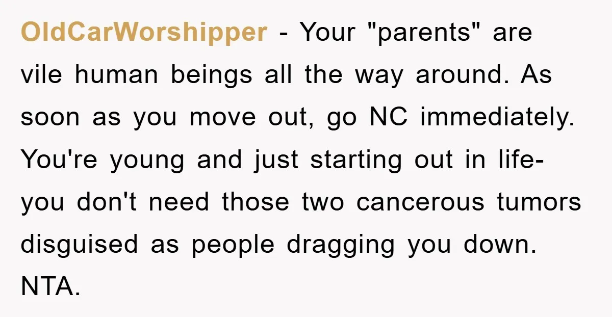 OldCarWorshipper - Your "parents" are vile human beings all the way around. As soon as you move out, go NC immediately. You're young and just starting out in life- you...