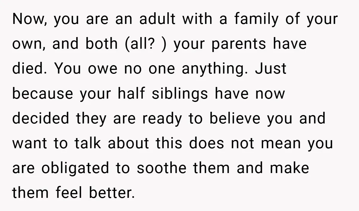 Now, you are an adult with a family of your own, and both (all? ) your parents have died. You owe no one anything. Just because your half siblings have...