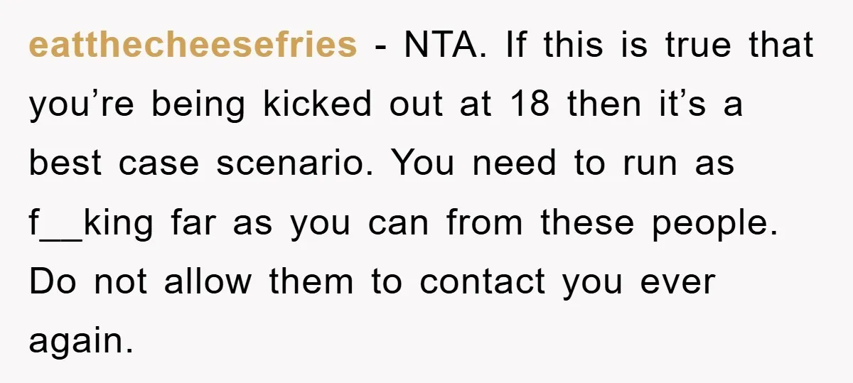 eatthecheesefries - NTA. If this is true that you’re being kicked out at 18 then it’s a best case scenario. You need to run as f__king far as you can...