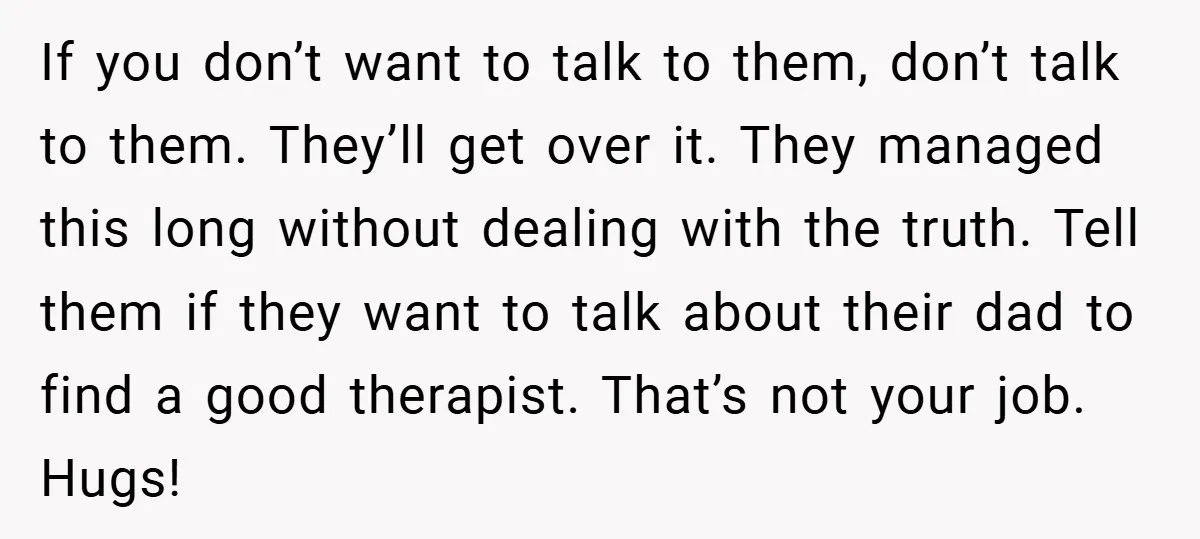 If you don’t want to talk to them, don’t talk to them. They’ll get over it. They managed this long without dealing with the truth. Tell them if they want...