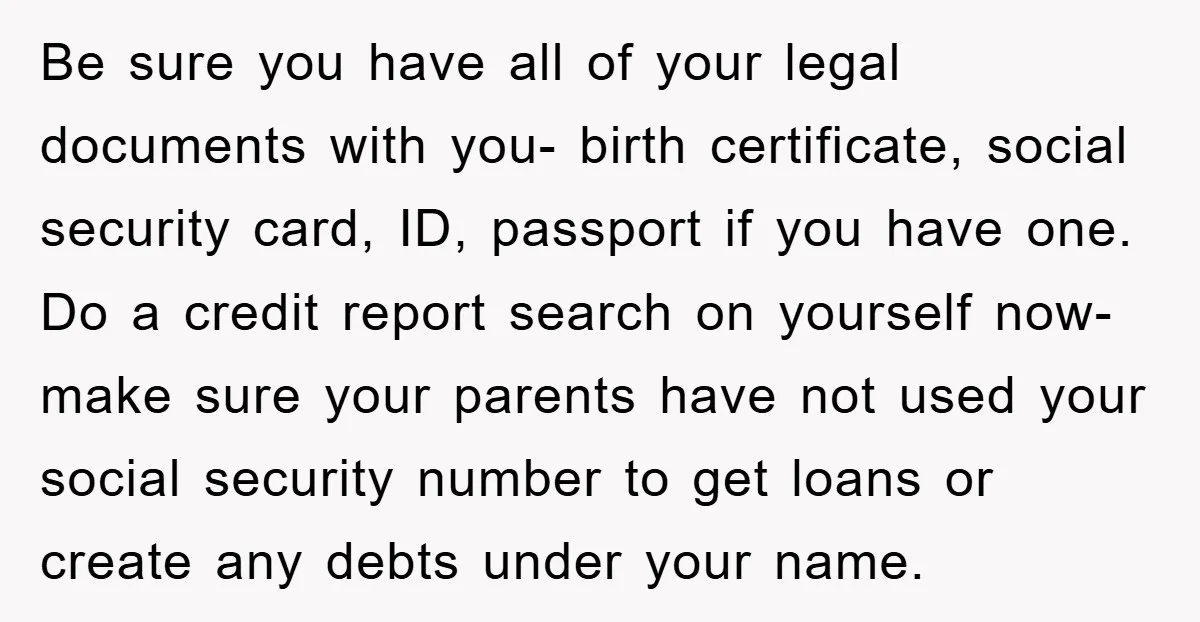 Be sure you have all of your legal documents with you- birth certificate, social security card, ID, passport if you have one. Do a credit report search on yourself now-...