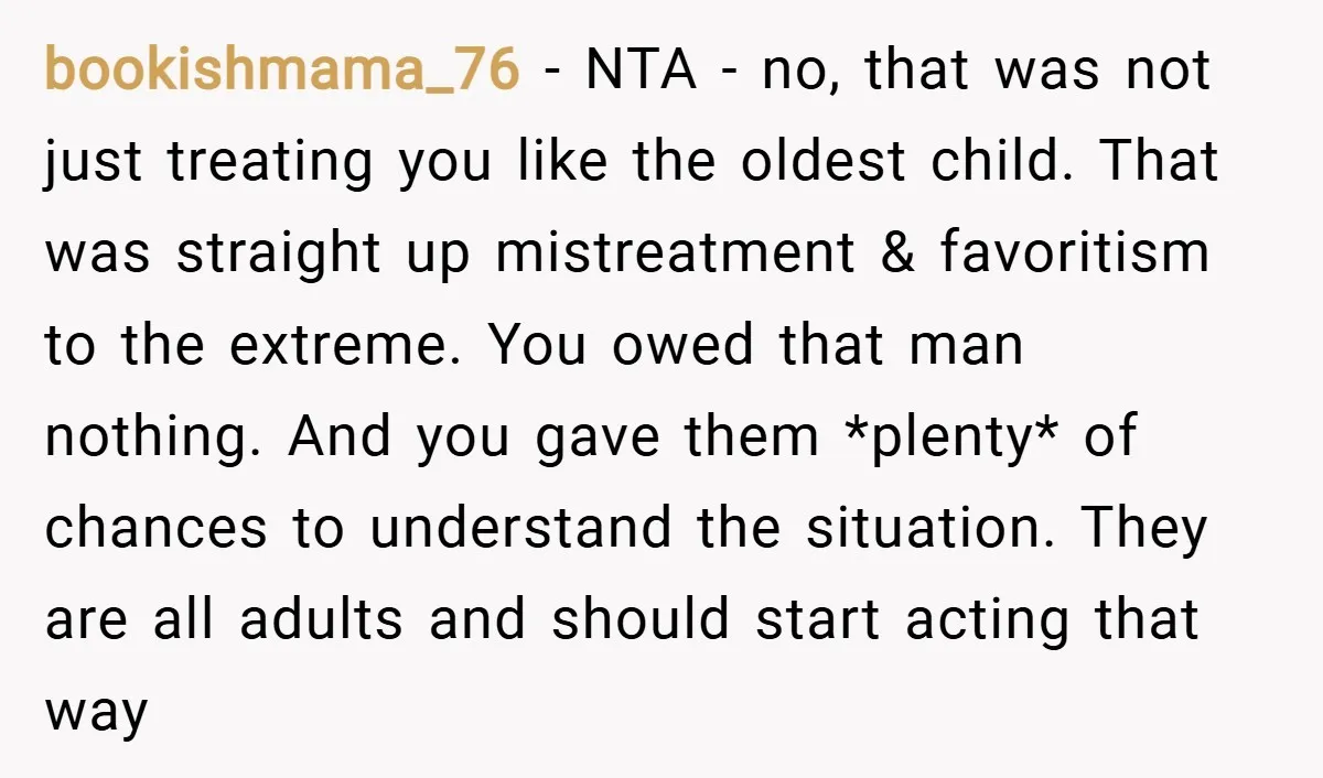 bookishmama_76 − NTA - no, that was not just treating you like the oldest child. That was straight up mistreatment & favoritism to the extreme. You owed that man nothing....