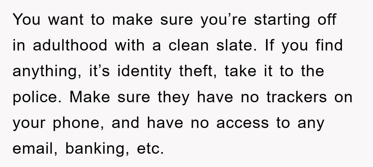 You want to make sure you’re starting off in adulthood with a clean slate. If you find anything, it’s identity theft, take it to the police. Make sure they have...