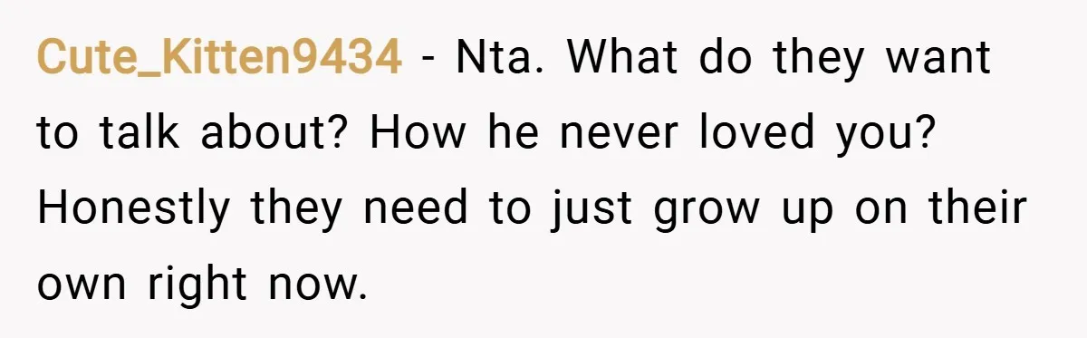 Cute_Kitten9434 − Nta. What do they want to talk about? How he never loved you? Honestly they need to just grow up on their own right now.