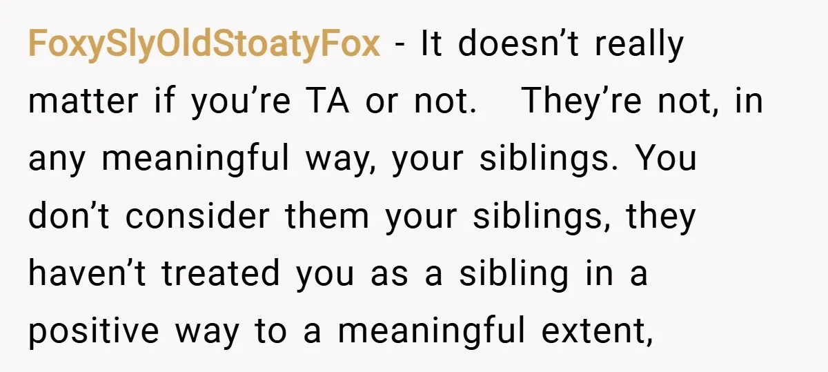 FoxySlyOldStoatyFox − It doesn’t really matter if you’re TA or not. They’re not, in any meaningful way, your siblings. You don’t consider them your siblings, they haven’t treated you as...