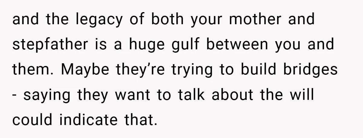 and the legacy of both your mother and stepfather is a huge gulf between you and them. Maybe they’re trying to build bridges - saying they want to talk about...