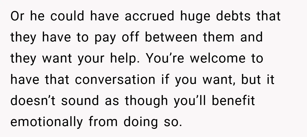 Or he could have accrued huge debts that they have to pay off between them and they want your help. You’re welcome to have that conversation if you want, but...
