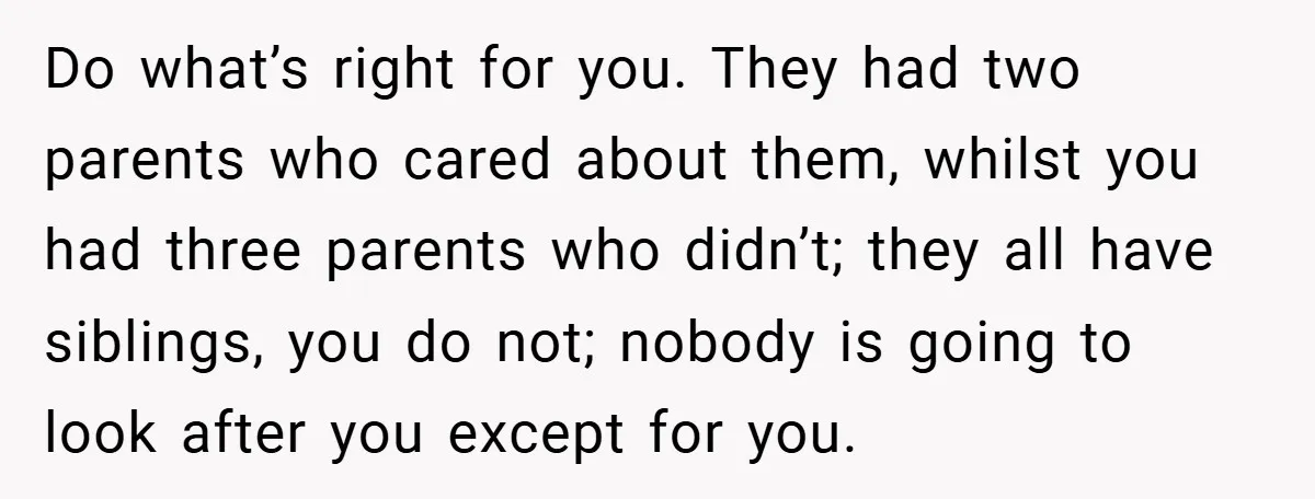 Do what’s right for you. They had two parents who cared about them, whilst you had three parents who didn’t; they all have siblings, you do not; nobody is going...
