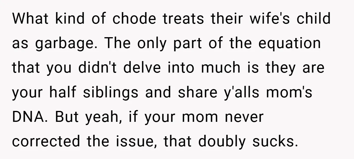 What kind of chode treats their wife's child as garbage. The only part of the equation that you didn't delve into much is they are your half siblings and share...