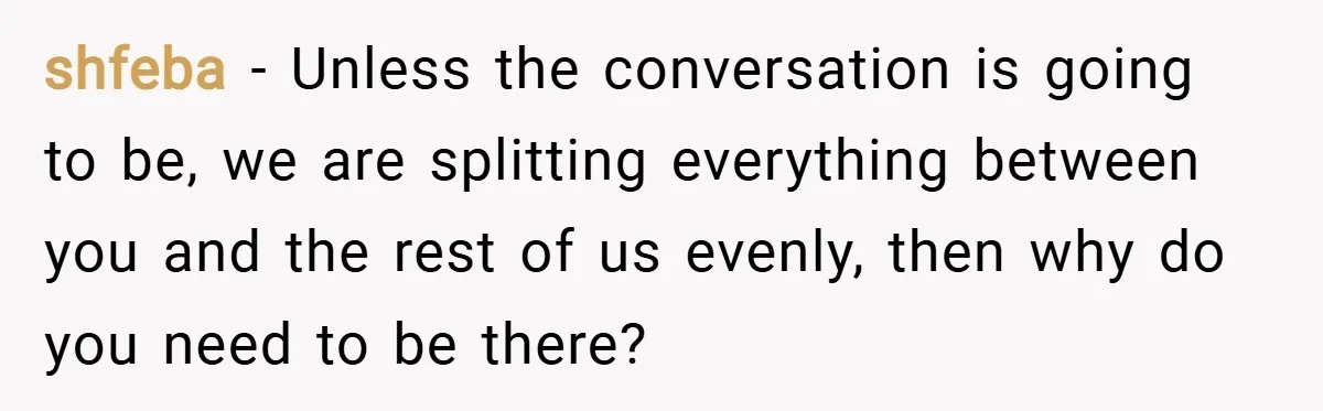shfeba − Unless the conversation is going to be, we are splitting everything between you and the rest of us evenly, then why do you need to be there?