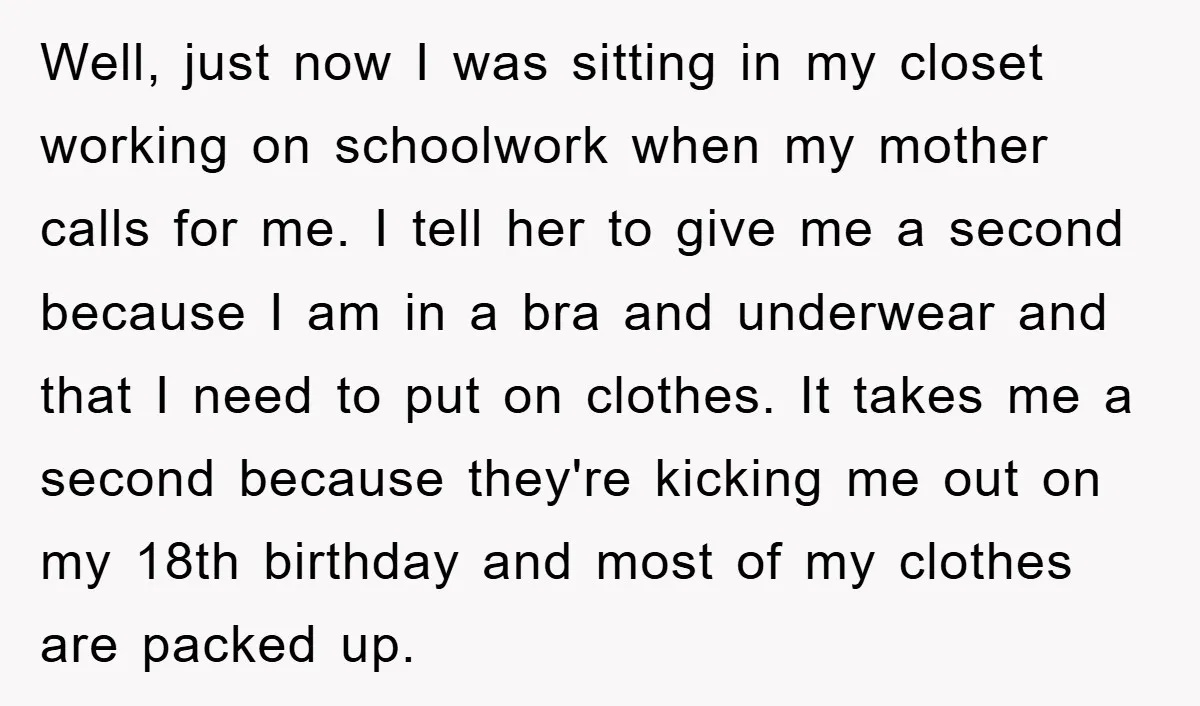 Well, just now I was sitting in my closet working on schoolwork when my mother calls for me. I tell her to give me a second because I am in...