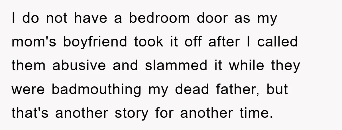 I do not have a bedroom door as my mom's boyfriend took it off after I called them abusive and slammed it while they were badmouthing my dead father, but...