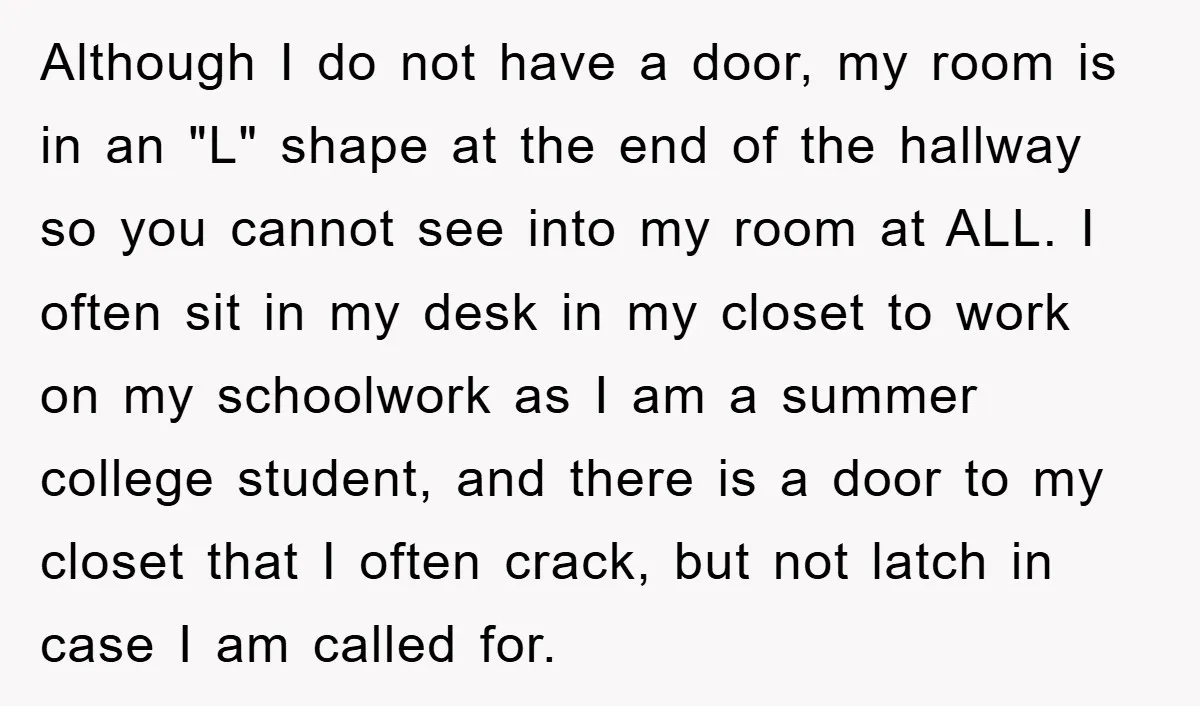 Although I do not have a door, my room is in an "L" shape at the end of the hallway so you cannot see into my room at ALL. I...
