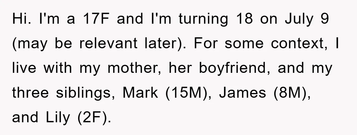 Hi. I'm a 17F and I'm turning 18 on July 9 (may be relevant later). For some context, I live with my mother, her boyfriend, and my three siblings, Mark...