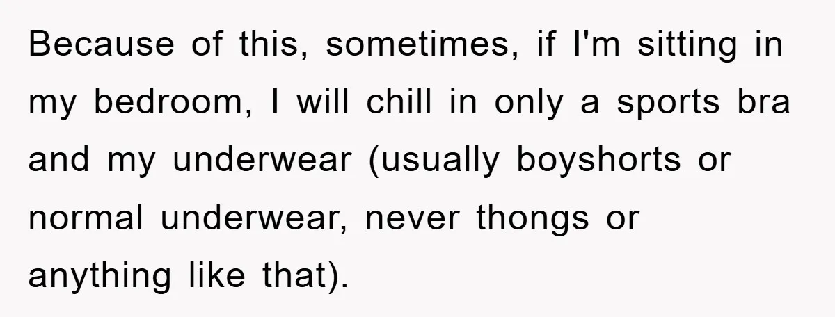 Because of this, sometimes, if I'm sitting in my bedroom, I will chill in only a sports bra and my underwear (usually boyshorts or normal underwear, never thongs or anything...