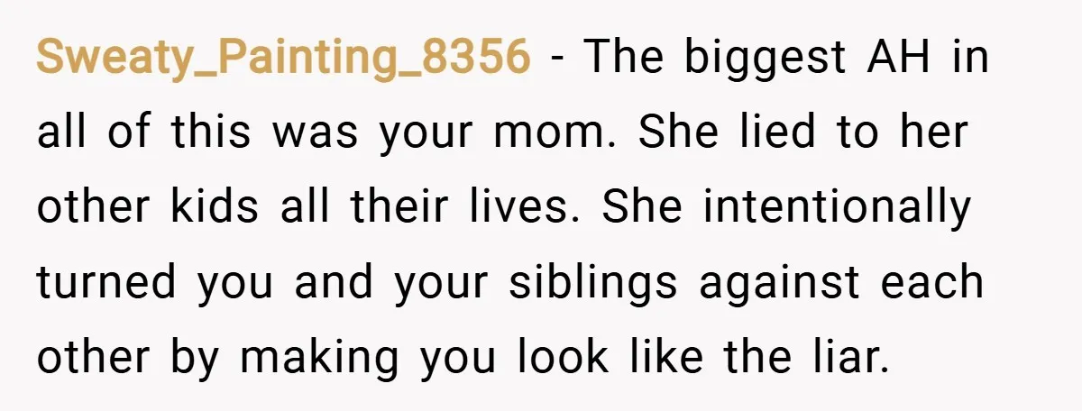 Sweaty_Painting_8356 − The biggest AH in all of this was your mom. She lied to her other kids all their lives. She intentionally turned you and your siblings against each...