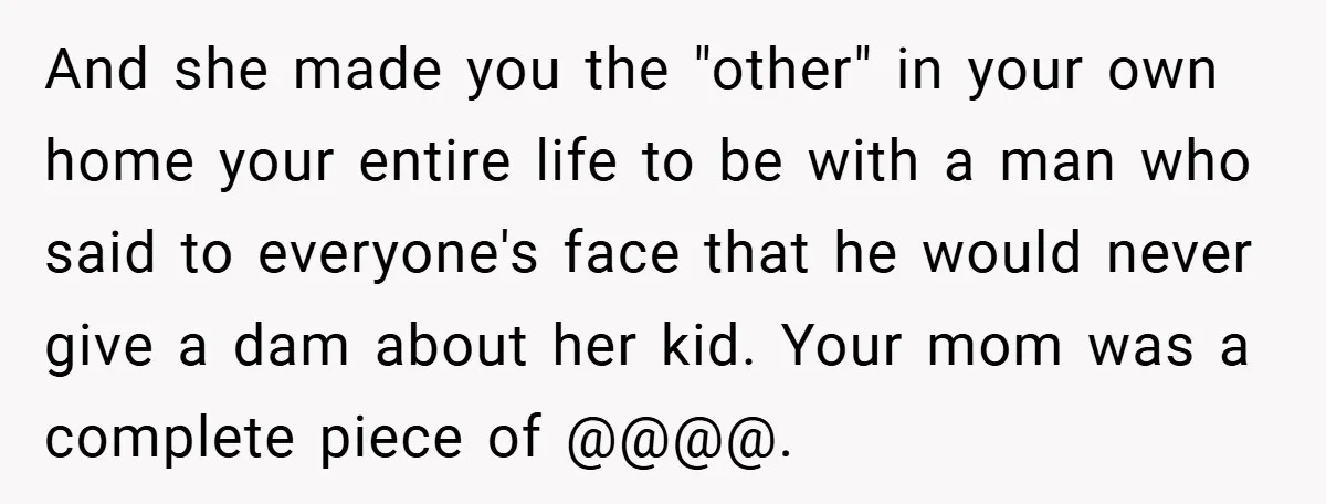 And she made you the "other" in your own home your entire life to be with a man who said to everyone's face that he would never give a dam...