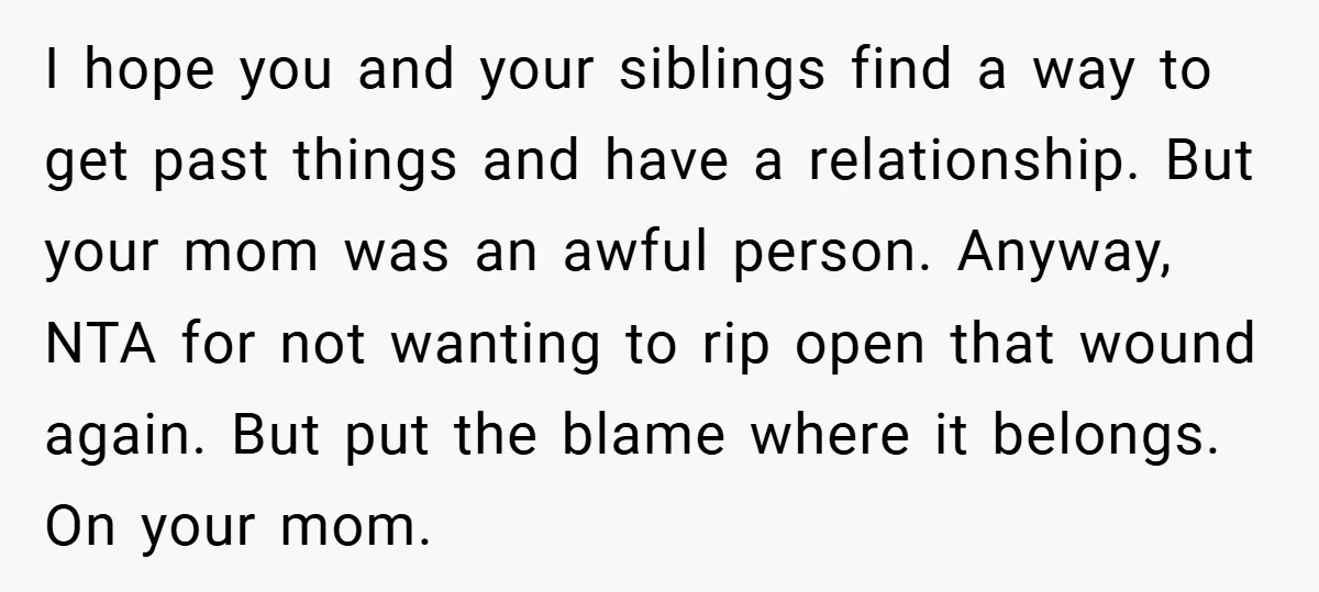 I hope you and your siblings find a way to get past things and have a relationship. But your mom was an awful person. Anyway, NTA for not wanting to...