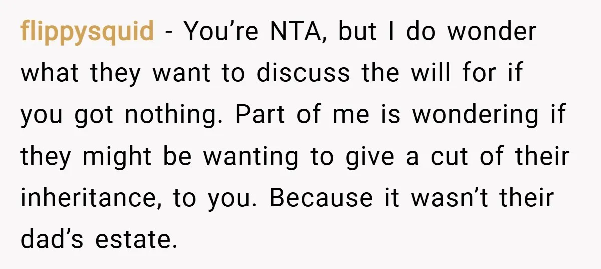 flippysquid − You’re NTA, but I do wonder what they want to discuss the will for if you got nothing. Part of me is wondering if they might be wanting...