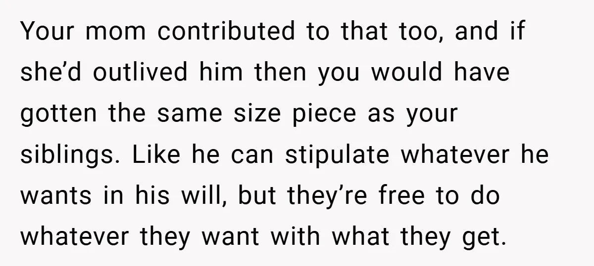 Your mom contributed to that too, and if she’d outlived him then you would have gotten the same size piece as your siblings. Like he can stipulate whatever he wants...