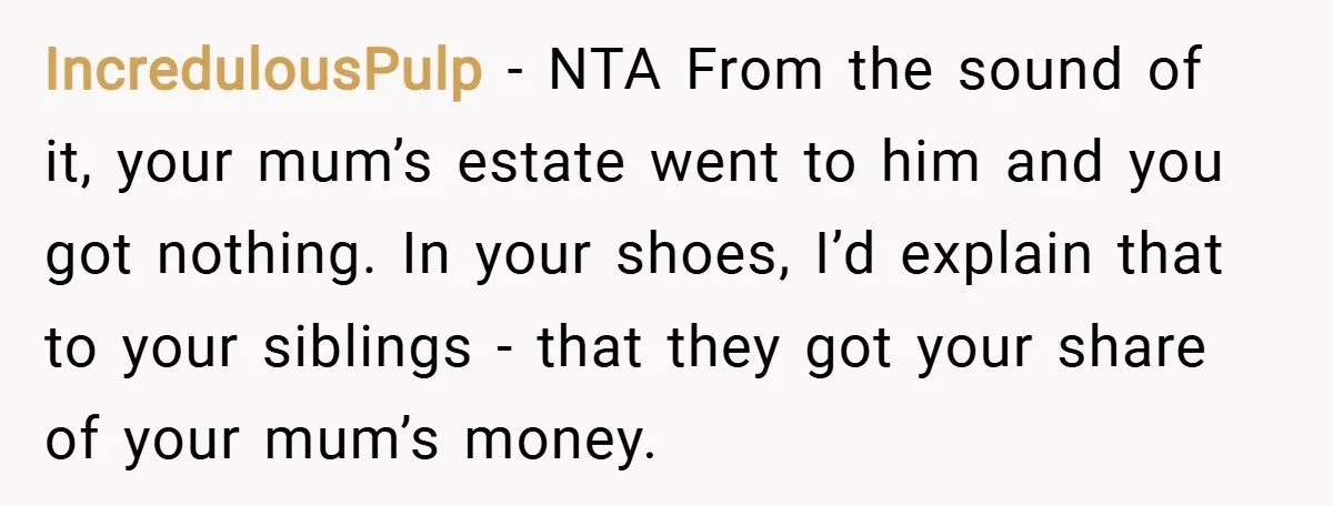 IncredulousPulp − NTA From the sound of it, your mum’s estate went to him and you got nothing. In your shoes, I’d explain that to your siblings - that they...