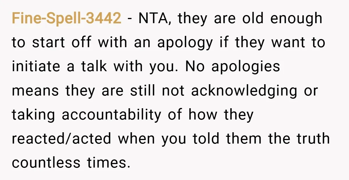 Fine-Spell-3442 − NTA, they are old enough to start off with an apology if they want to initiate a talk with you. No apologies means they are still not acknowledging...