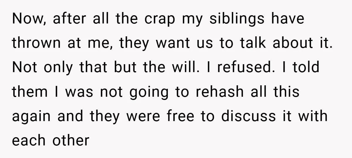Now, after all the crap my siblings have thrown at me, they want us to talk about it. Not only that but the will. I refused. I told them I...