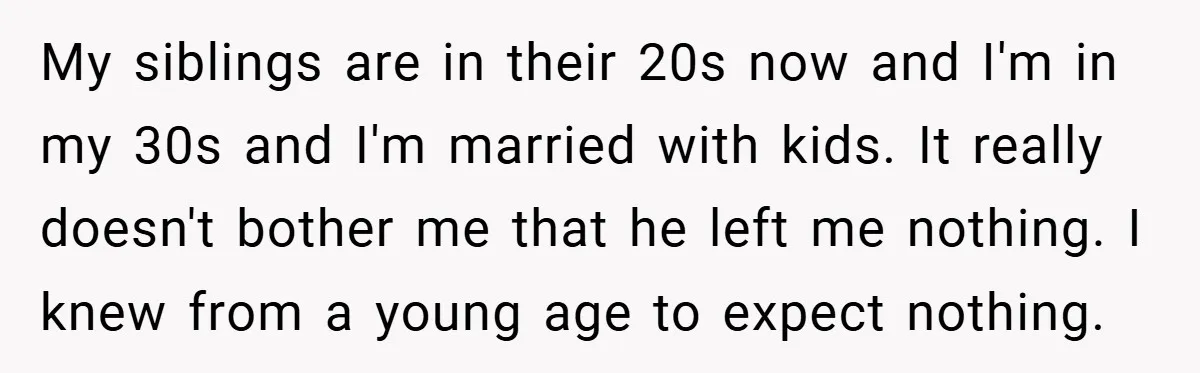 My siblings are in their 20s now and I'm in my 30s and I'm married with kids. It really doesn't bother me that he left me nothing. I knew from...