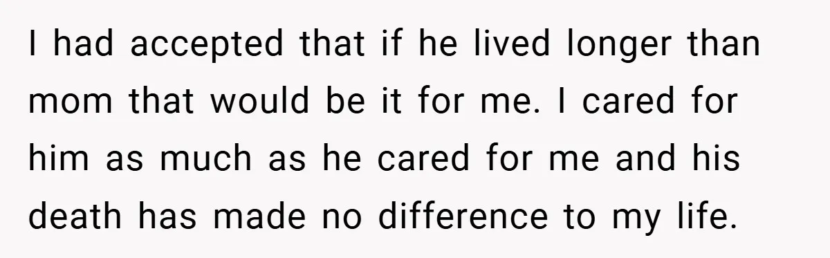 I had accepted that if he lived longer than mom that would be it for me. I cared for him as much as he cared for me and his death...