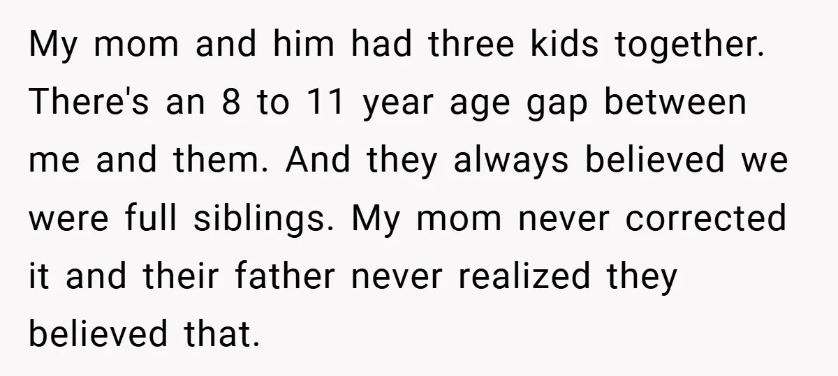 My mom and him had three kids together. There's an 8 to 11 year age gap between me and them. And they always believed we were full siblings. My mom...