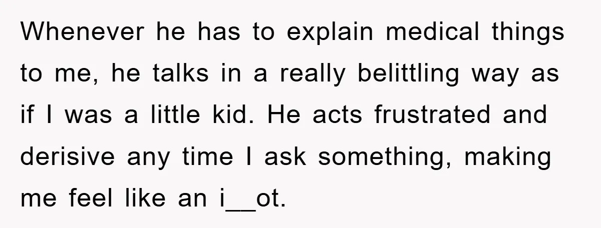 Whenever he has to explain medical things to me, he talks in a really belittling way as if I was a little kid. He acts frustrated and derisive any time...