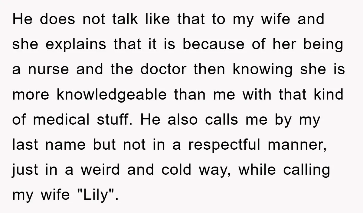 He does not talk like that to my wife and she explains that it is because of her being a nurse and the doctor then knowing she is more knowledgeable...