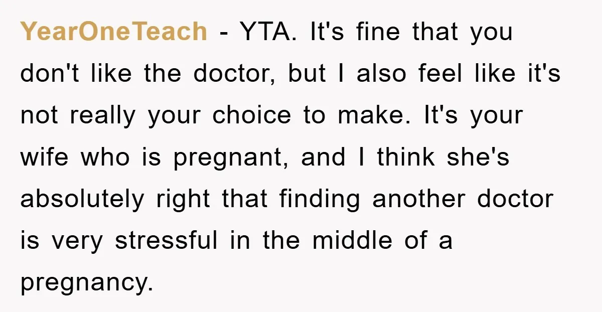 YearOneTeach − YTA. It's fine that you don't like the doctor, but I also feel like it's not really your choice to make. It's your wife who is pregnant, and...