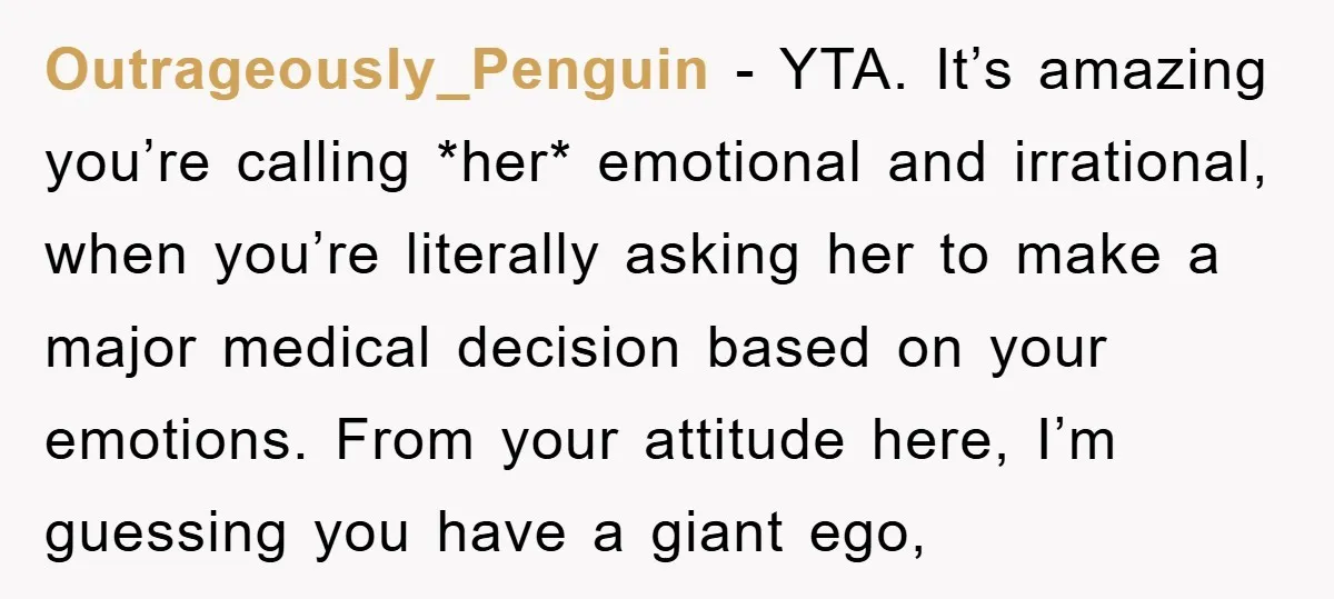 Outrageously_Penguin − YTA. It’s amazing you’re calling *her* emotional and irrational, when you’re literally asking her to make a major medical decision based on your emotions. From your attitude here,...