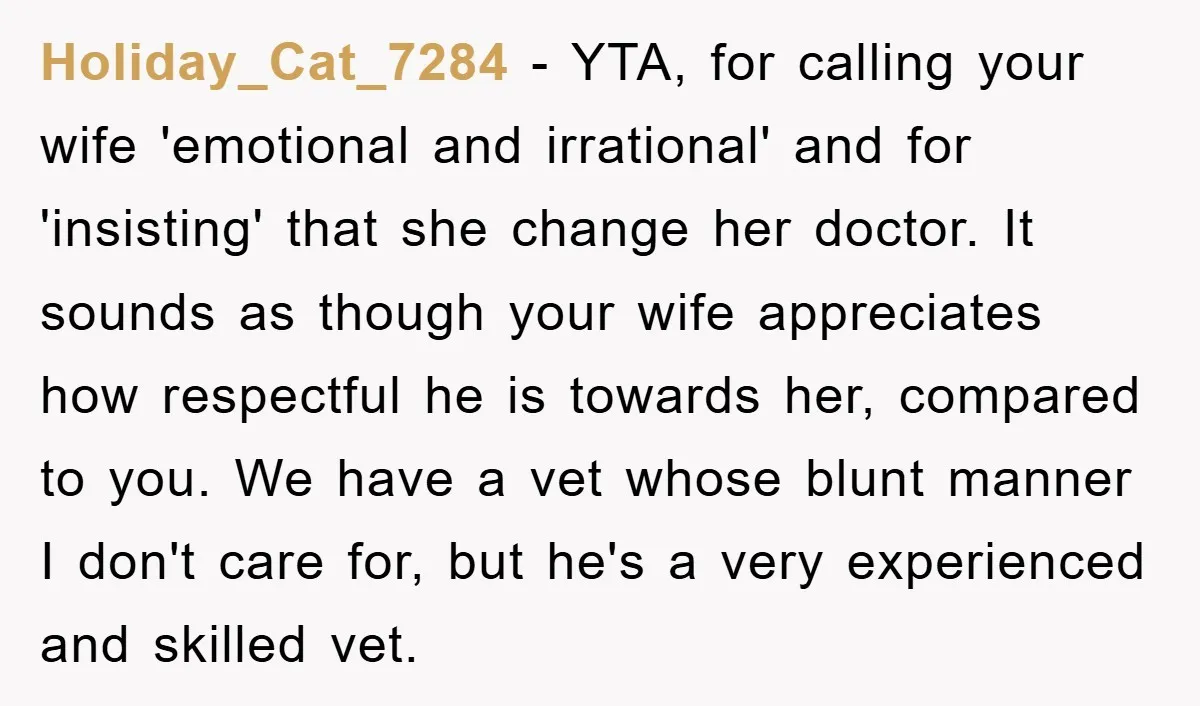 Holiday_Cat_7284 − YTA, for calling your wife 'emotional and irrational' and for 'insisting' that she change her doctor. It sounds as though your wife appreciates how respectful he is towards...