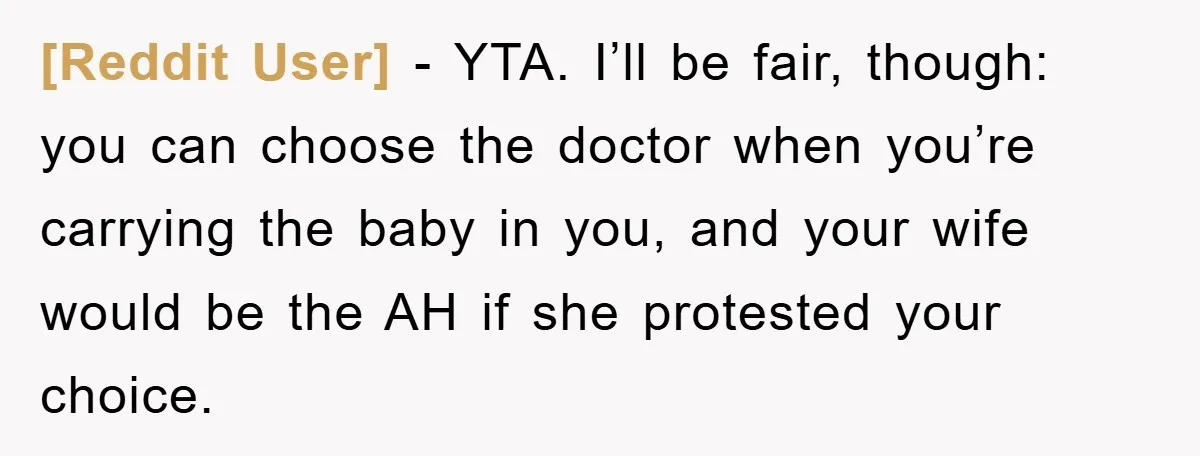 [Reddit User] − YTA. I’ll be fair, though: you can choose the doctor when you’re carrying the baby in you, and your wife would be the AH if she protested...