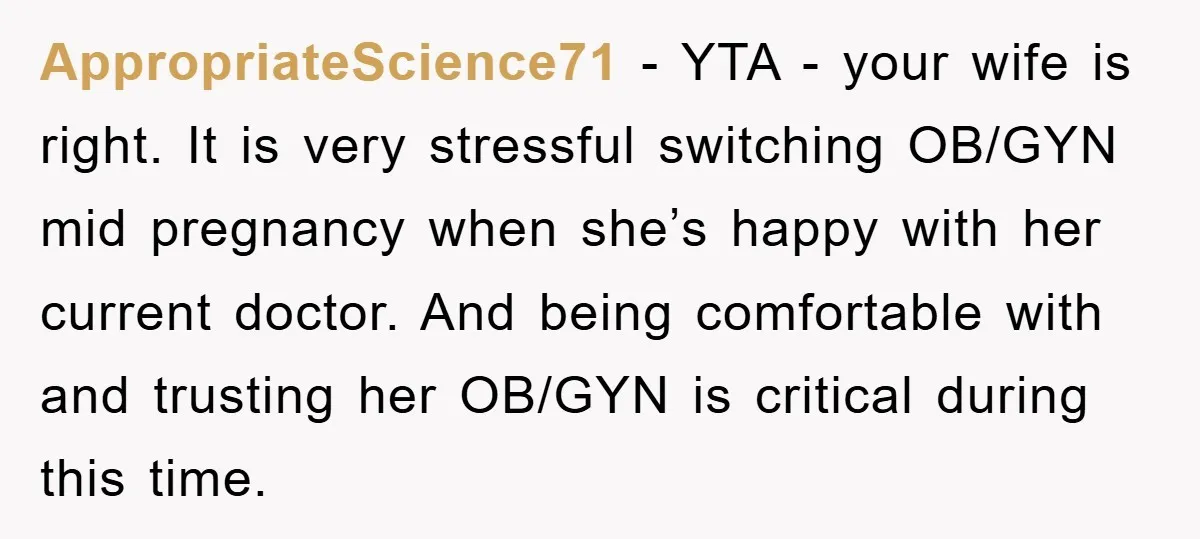AppropriateScience71 − YTA - your wife is right. It is very stressful switching OB/GYN mid pregnancy when she’s happy with her current doctor. And being comfortable with and trusting her...