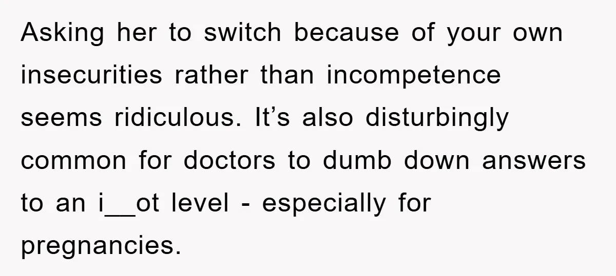 Asking her to switch because of your own insecurities rather than incompetence seems ridiculous. It’s also disturbingly common for doctors to dumb down answers to an i__ot level - especially...