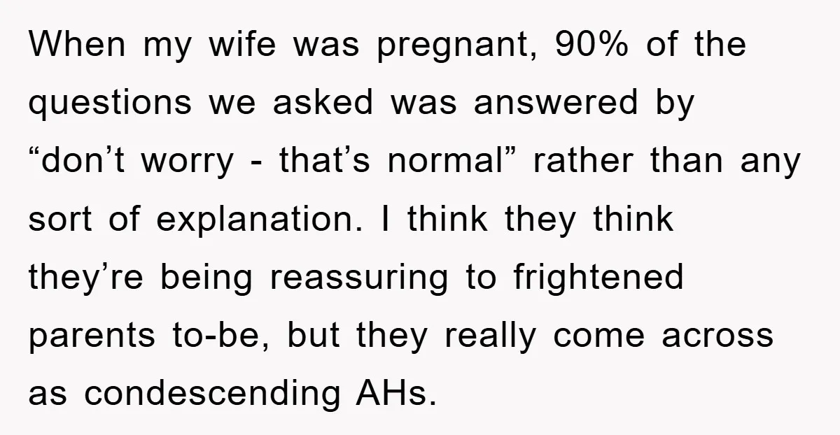 When my wife was pregnant, 90% of the questions we asked was answered by “don’t worry - that’s normal” rather than any sort of explanation. I think they think they’re...