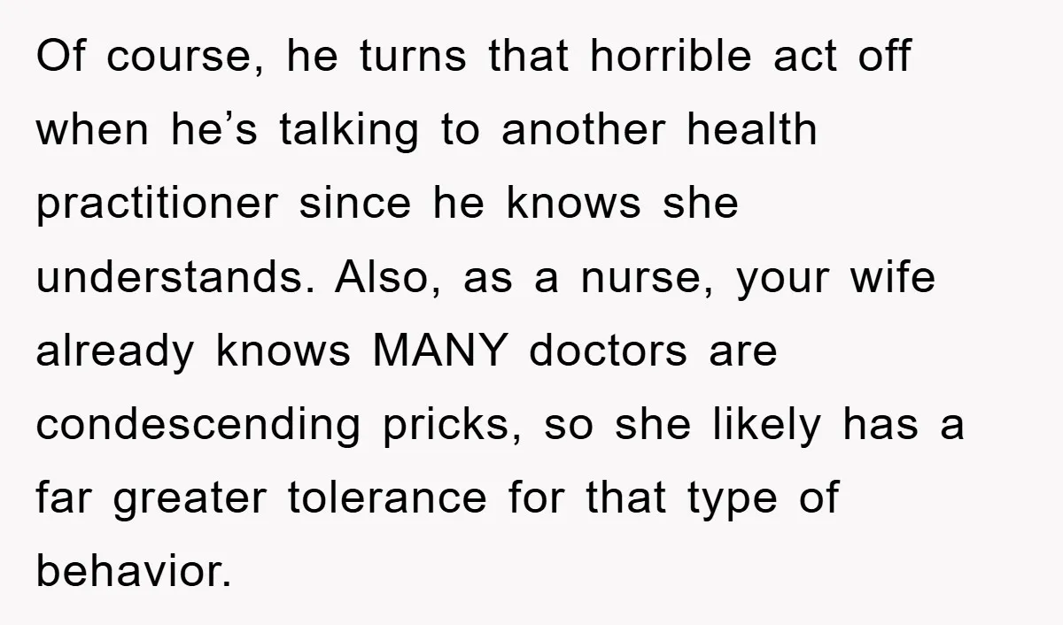 Of course, he turns that horrible act off when he’s talking to another health practitioner since he knows she understands. Also, as a nurse, your wife already knows MANY doctors...