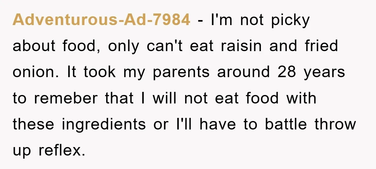 Adventurous-Ad-7984 - I'm not picky about food, only can't eat raisin and fried onion. It took my parents around 28 years to remeber that I will not eat food with...