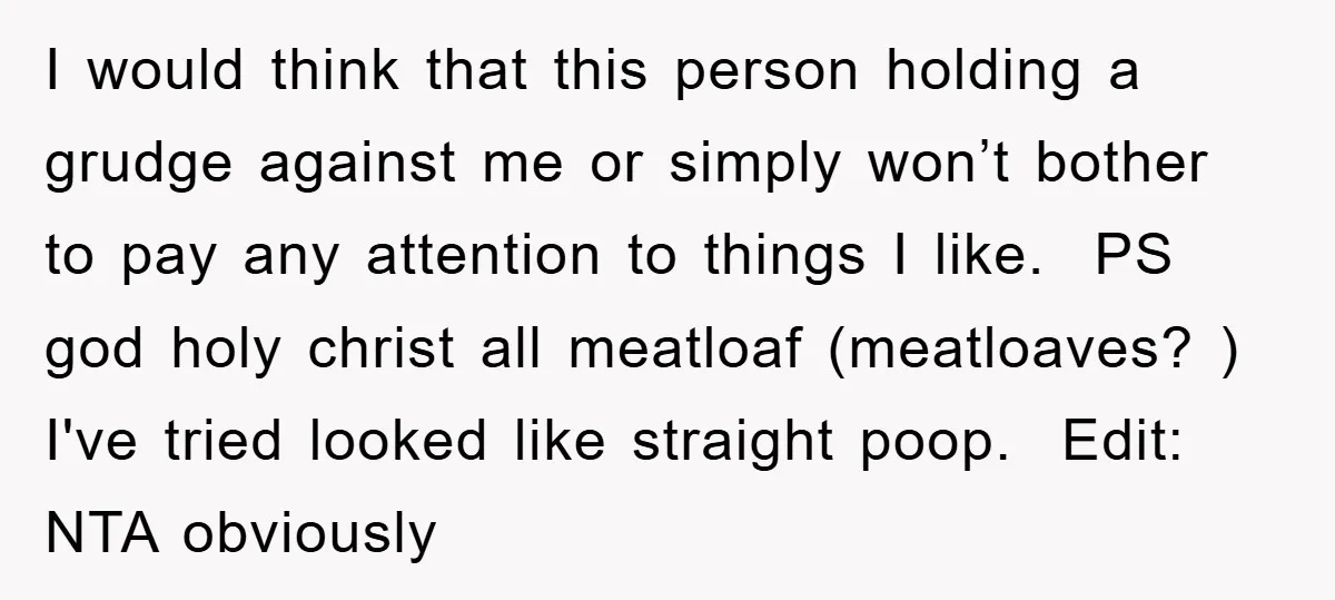 I would think that this person holding a grudge against me or simply won’t bother to pay any attention to things I like. ​ PS god holy christ all meatloaf...
