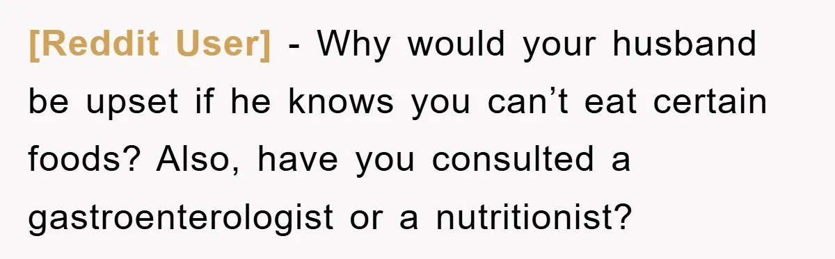 [Reddit User] - Why would your husband be upset if he knows you can’t eat certain foods? Also, have you consulted a gastroenterologist or a nutritionist?